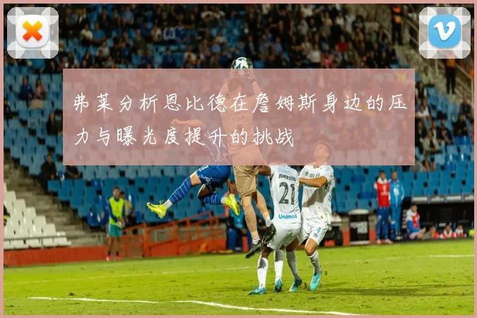 弗莱分析恩比德在詹姆斯身边的压力与曝光度提升的挑战